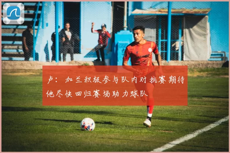 卢：加兰积极参与队内对抗赛期待他尽快回归赛场助力球队