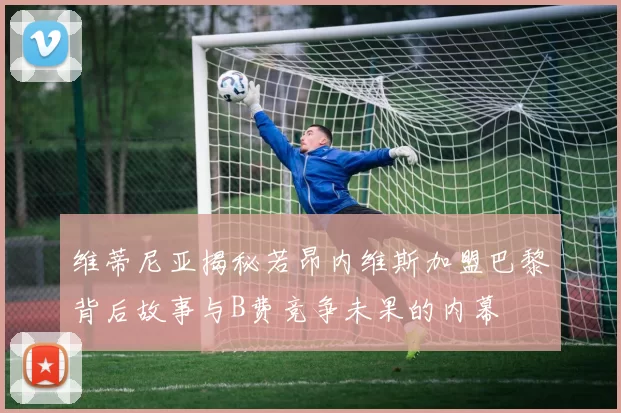 维蒂尼亚揭秘若昂内维斯加盟巴黎背后故事与B费竞争未果的内幕