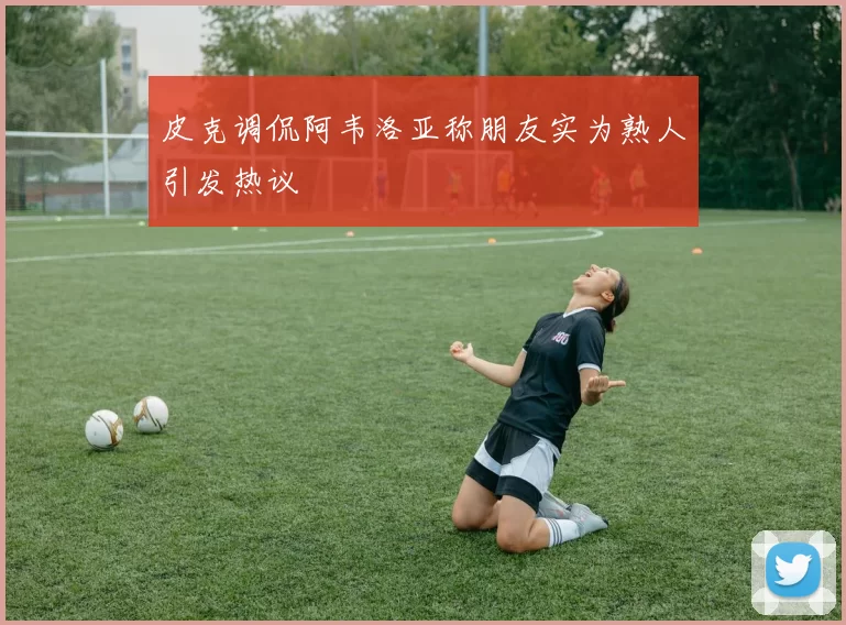 皮克调侃阿韦洛亚称朋友实为熟人引发热议