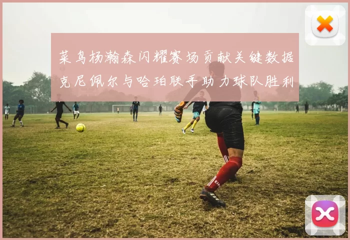 菜鸟杨瀚森闪耀赛场贡献关键数据克尼佩尔与哈珀联手助力球队胜利