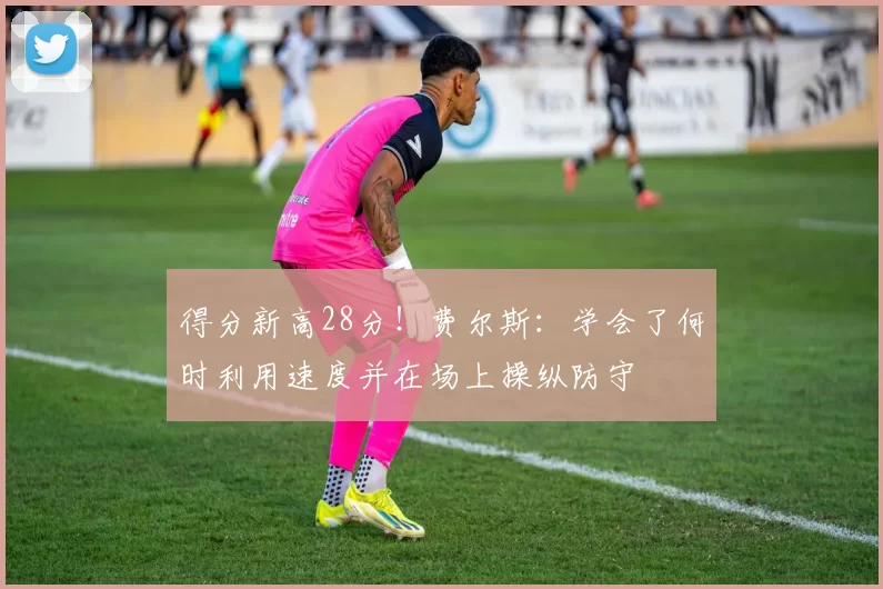 得分新高28分！费尔斯：学会了何时利用速度并在场上操纵防守