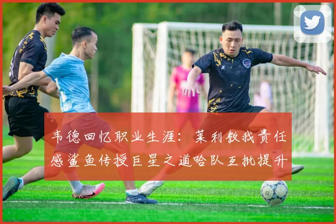 韦德回忆职业生涯：莱利教我责任感鲨鱼传授巨星之道哈队互批提升自我