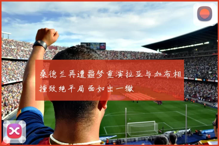 桑德兰再遭噩梦重演拉亚与加布相撞致绝平局面如出一辙