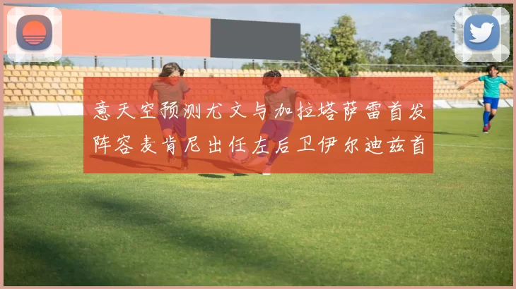 意天空预测尤文与加拉塔萨雷首发阵容麦肯尼出任左后卫伊尔迪兹首发出战