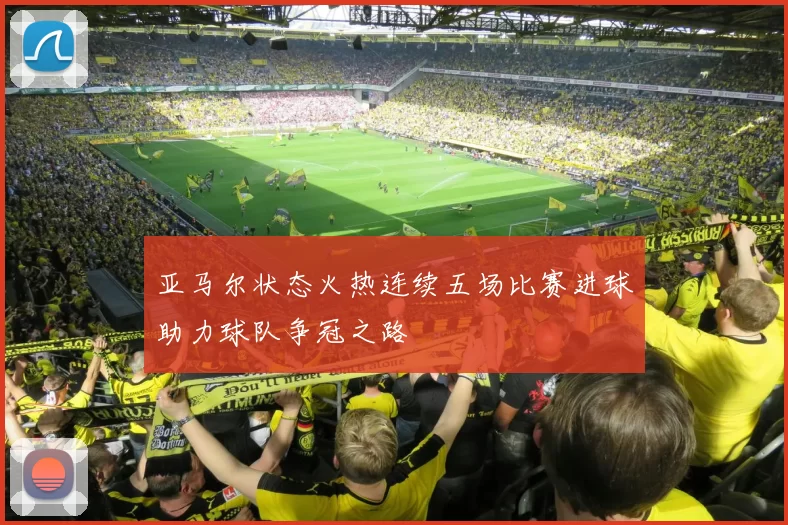 亚马尔状态火热连续五场比赛进球助力球队争冠之路