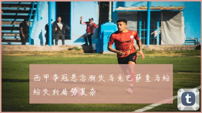 西甲争冠悬念渐失马竞巴萨皇马纷纷失利局势复杂