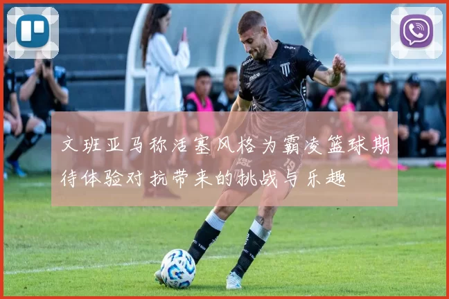 文班亚马称活塞风格为霸凌篮球期待体验对抗带来的挑战与乐趣
