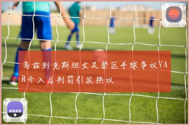乌兹别克斯坦女足禁区手球争议VAR介入后判罚引发热议