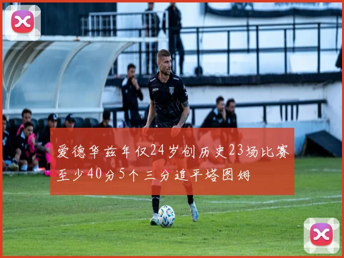 爱德华兹年仅24岁创历史23场比赛至少40分5个三分追平塔图姆