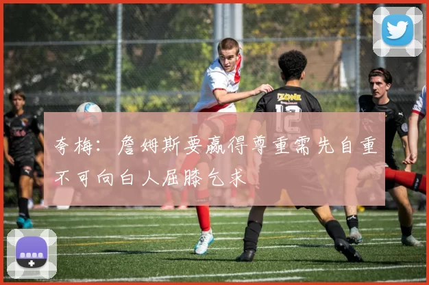 夸梅：詹姆斯要赢得尊重需先自重不可向白人屈膝乞求