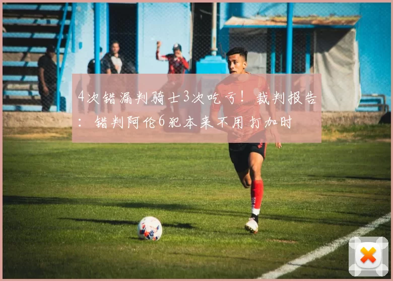 4次错漏判骑士3次吃亏！裁判报告：错判阿伦6犯本来不用打加时