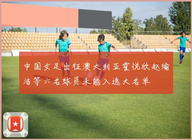 中国女足出征澳大利亚霍悦欣赵瑜洁等六名球员未能入选大名单