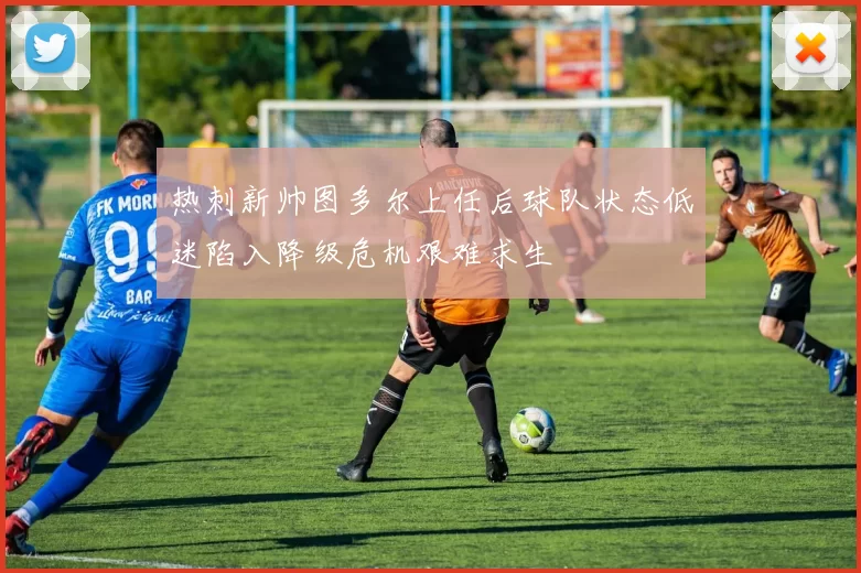 热刺新帅图多尔上任后球队状态低迷陷入降级危机艰难求生