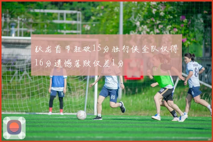 狄龙首节狂砍15分独行侠全队仅得16分遗憾落败仅差1分