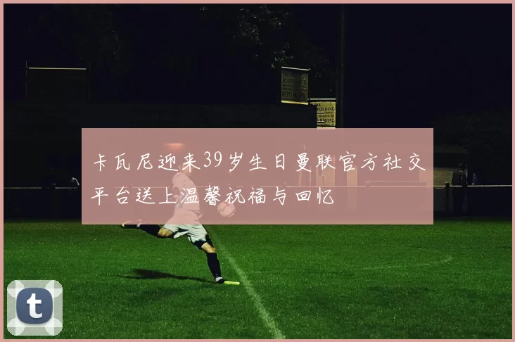 卡瓦尼迎来39岁生日曼联官方社交平台送上温馨祝福与回忆