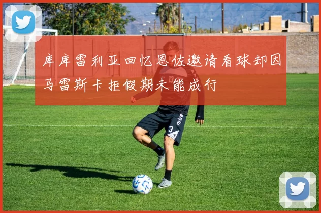 库库雷利亚回忆恩佐邀请看球却因马雷斯卡拒假期未能成行