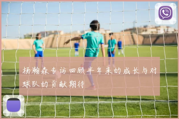 杨瀚森专访回顾半年来的成长与对球队的贡献期待