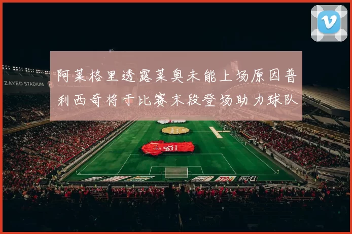 阿莱格里透露莱奥未能上场原因普利西奇将于比赛末段登场助力球队