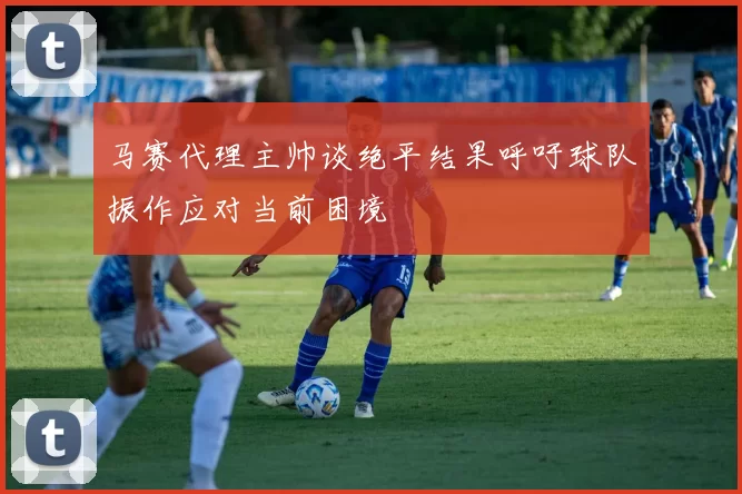 马赛代理主帅谈绝平结果呼吁球队振作应对当前困境