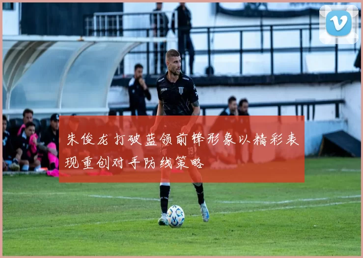 朱俊龙打破蓝领前锋形象以精彩表现重创对手防线策略